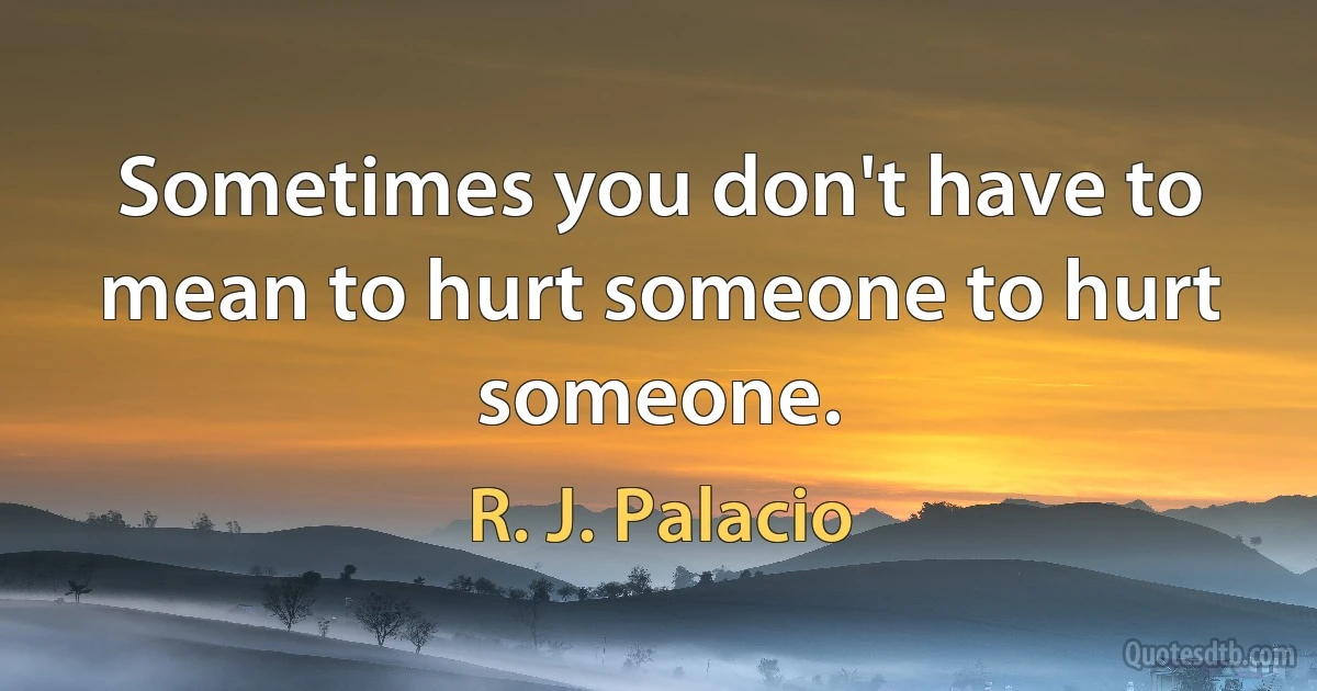 Sometimes you don't have to mean to hurt someone to hurt someone. (R. J. Palacio)