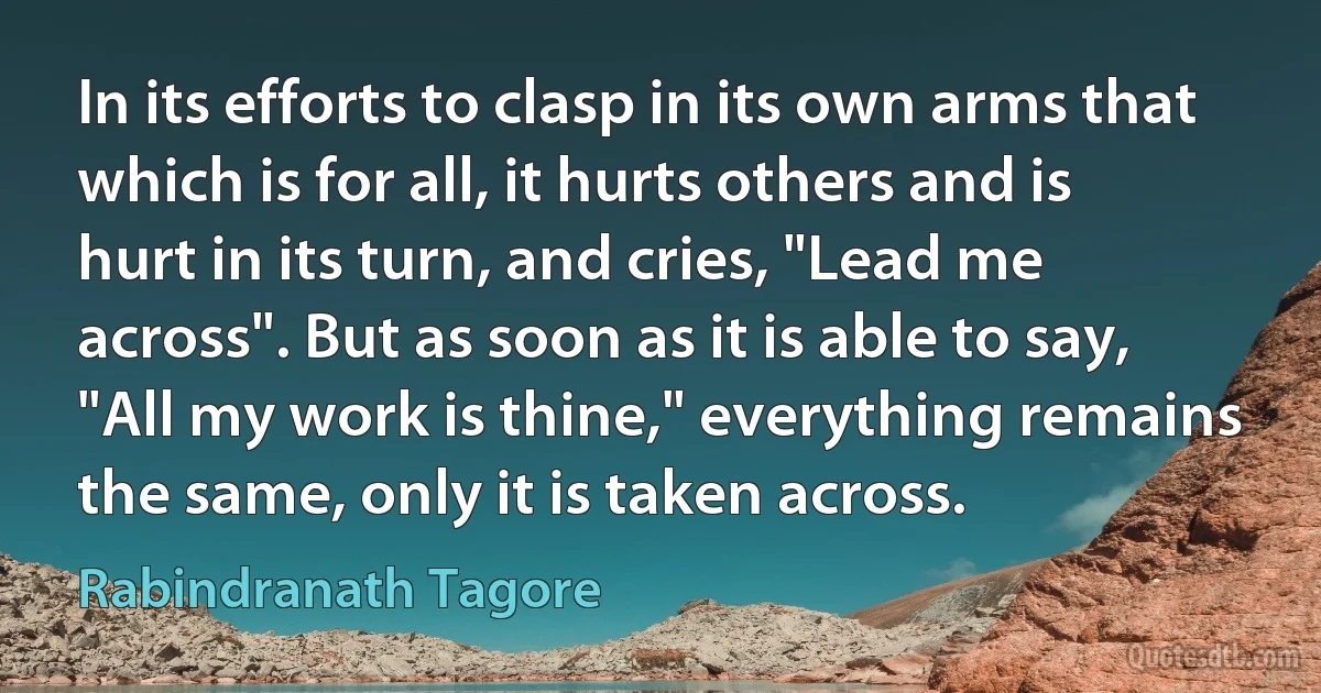 In its efforts to clasp in its own arms that which is for all, it hurts others and is hurt in its turn, and cries, "Lead me across". But as soon as it is able to say, "All my work is thine," everything remains the same, only it is taken across. (Rabindranath Tagore)