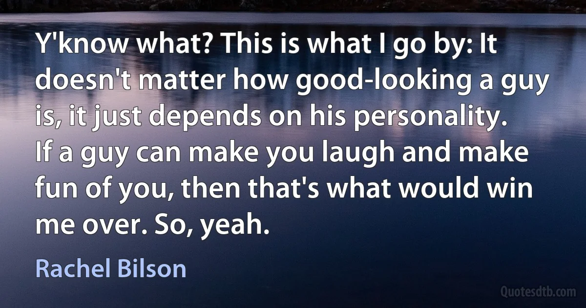 Y'know what? This is what I go by: It doesn't matter how good-looking a guy is, it just depends on his personality. If a guy can make you laugh and make fun of you, then that's what would win me over. So, yeah. (Rachel Bilson)