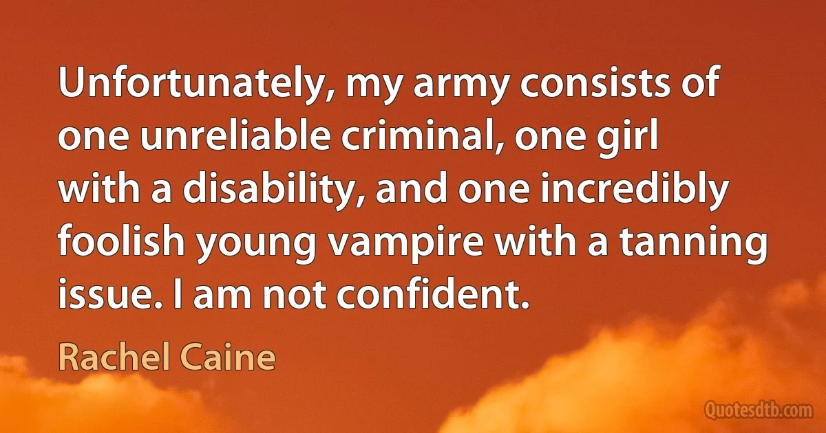 Unfortunately, my army consists of one unreliable criminal, one girl with a disability, and one incredibly foolish young vampire with a tanning issue. I am not confident. (Rachel Caine)