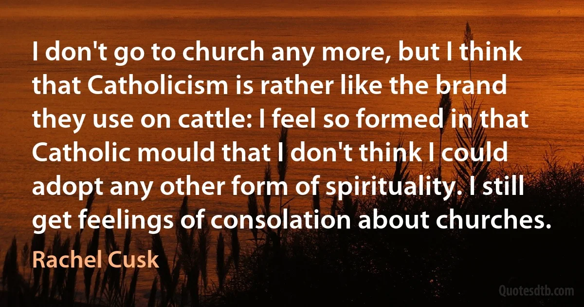 I don't go to church any more, but I think that Catholicism is rather like the brand they use on cattle: I feel so formed in that Catholic mould that I don't think I could adopt any other form of spirituality. I still get feelings of consolation about churches. (Rachel Cusk)