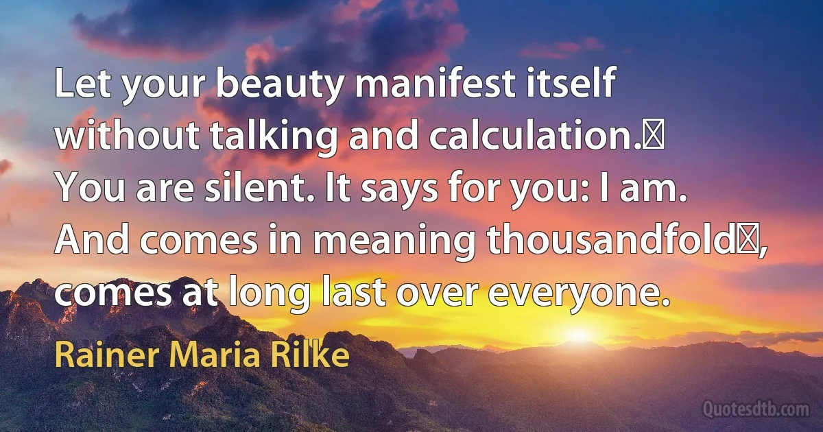 Let your beauty manifest itself
without talking and calculation.​
You are silent. It says for you: I am.
And comes in meaning thousandfold​,
comes at long last over everyone. (Rainer Maria Rilke)