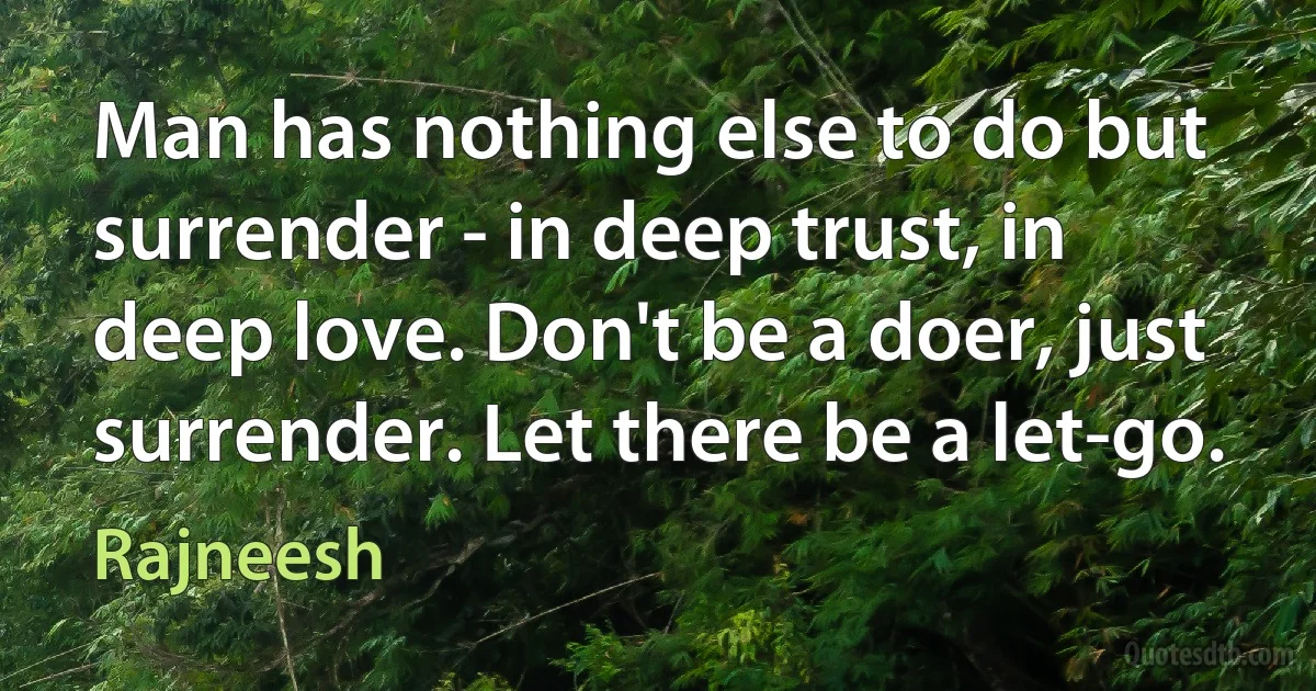 Man has nothing else to do but surrender - in deep trust, in deep love. Don't be a doer, just surrender. Let there be a let-go. (Rajneesh)