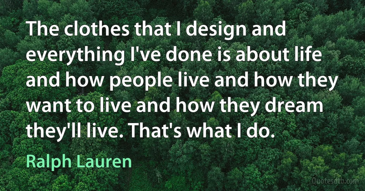 The clothes that I design and everything I've done is about life and how people live and how they want to live and how they dream they'll live. That's what I do. (Ralph Lauren)