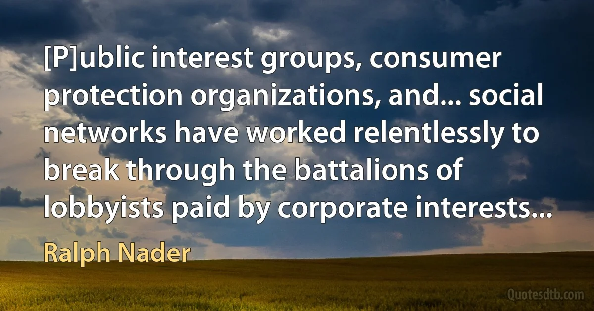 [P]ublic interest groups, consumer protection organizations, and... social networks have worked relentlessly to break through the battalions of lobbyists paid by corporate interests... (Ralph Nader)