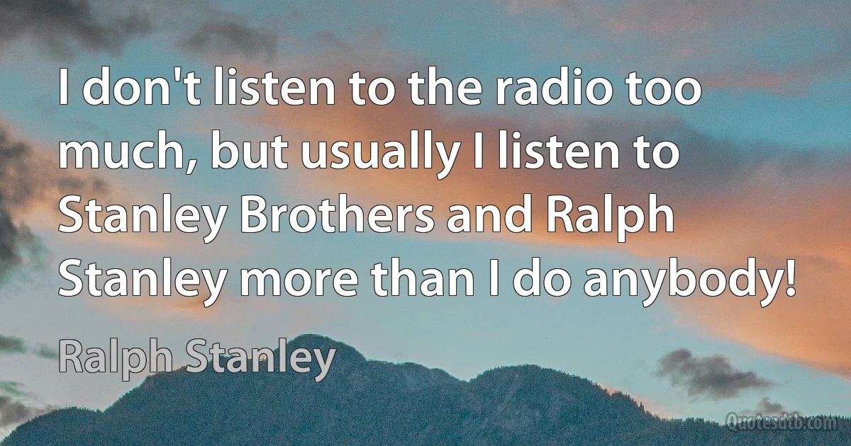 I don't listen to the radio too much, but usually I listen to Stanley Brothers and Ralph Stanley more than I do anybody! (Ralph Stanley)