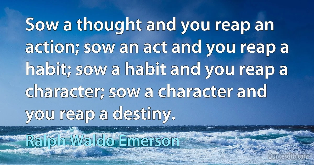 Sow a thought and you reap an action; sow an act and you reap a habit; sow a habit and you reap a character; sow a character and you reap a destiny. (Ralph Waldo Emerson)