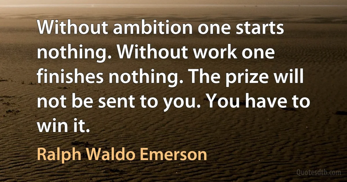 Without ambition one starts nothing. Without work one finishes nothing. The prize will not be sent to you. You have to win it. (Ralph Waldo Emerson)