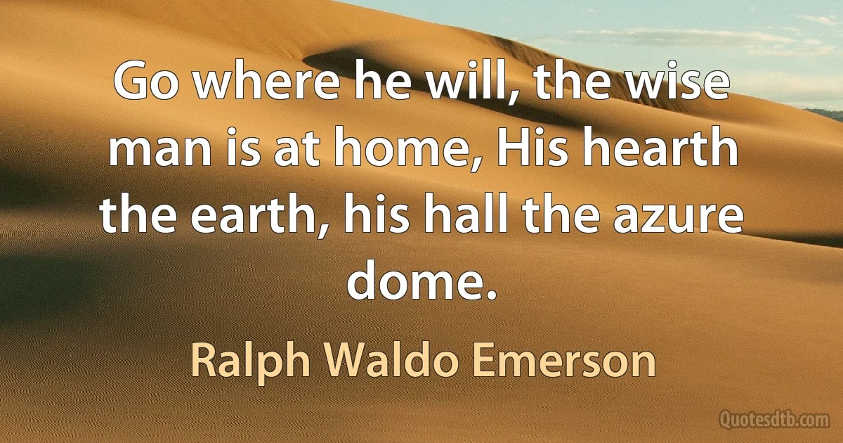 Go where he will, the wise man is at home, His hearth the earth, his hall the azure dome. (Ralph Waldo Emerson)