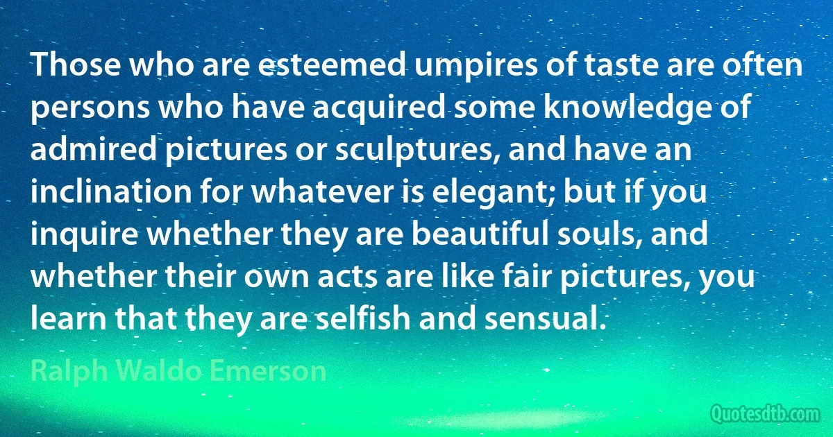 Those who are esteemed umpires of taste are often persons who have acquired some knowledge of admired pictures or sculptures, and have an inclination for whatever is elegant; but if you inquire whether they are beautiful souls, and whether their own acts are like fair pictures, you learn that they are selfish and sensual. (Ralph Waldo Emerson)