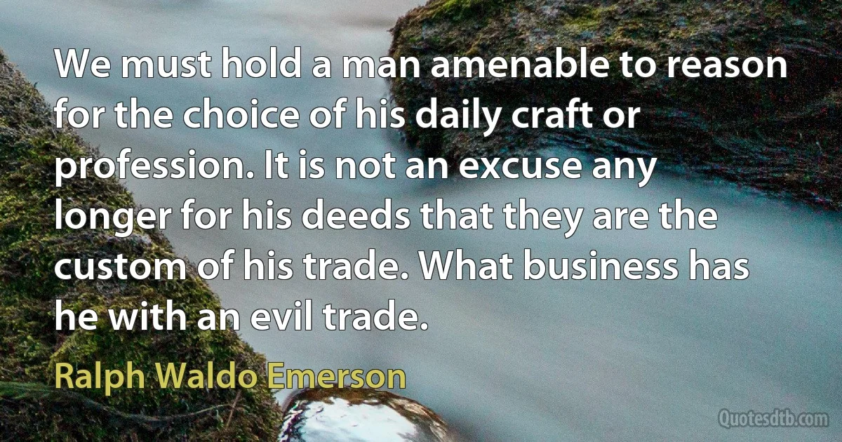 We must hold a man amenable to reason for the choice of his daily craft or profession. It is not an excuse any longer for his deeds that they are the custom of his trade. What business has he with an evil trade. (Ralph Waldo Emerson)