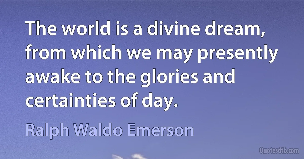 The world is a divine dream, from which we may presently awake to the glories and certainties of day. (Ralph Waldo Emerson)