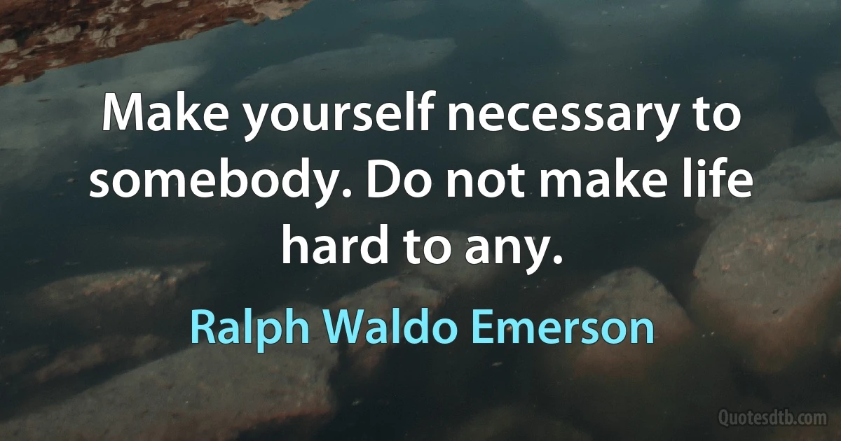 Make yourself necessary to somebody. Do not make life hard to any. (Ralph Waldo Emerson)