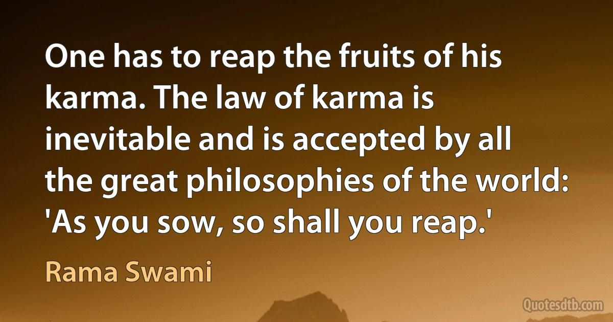 One has to reap the fruits of his karma. The law of karma is inevitable and is accepted by all the great philosophies of the world: 'As you sow, so shall you reap.' (Rama Swami)