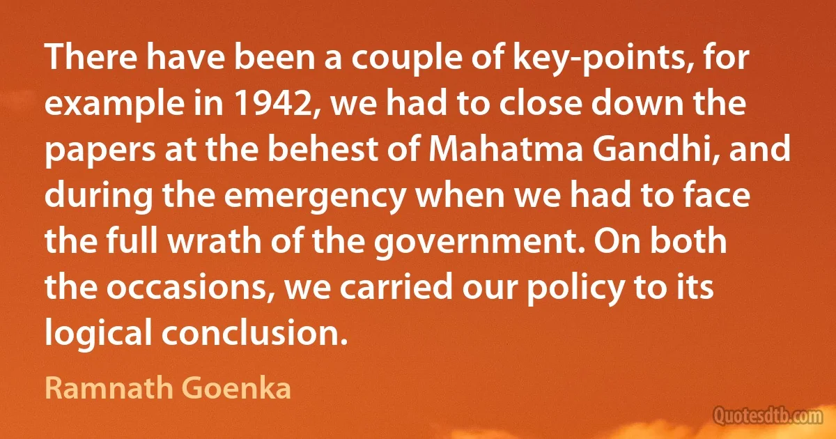 There have been a couple of key-points, for example in 1942, we had to close down the papers at the behest of Mahatma Gandhi, and during the emergency when we had to face the full wrath of the government. On both the occasions, we carried our policy to its logical conclusion. (Ramnath Goenka)