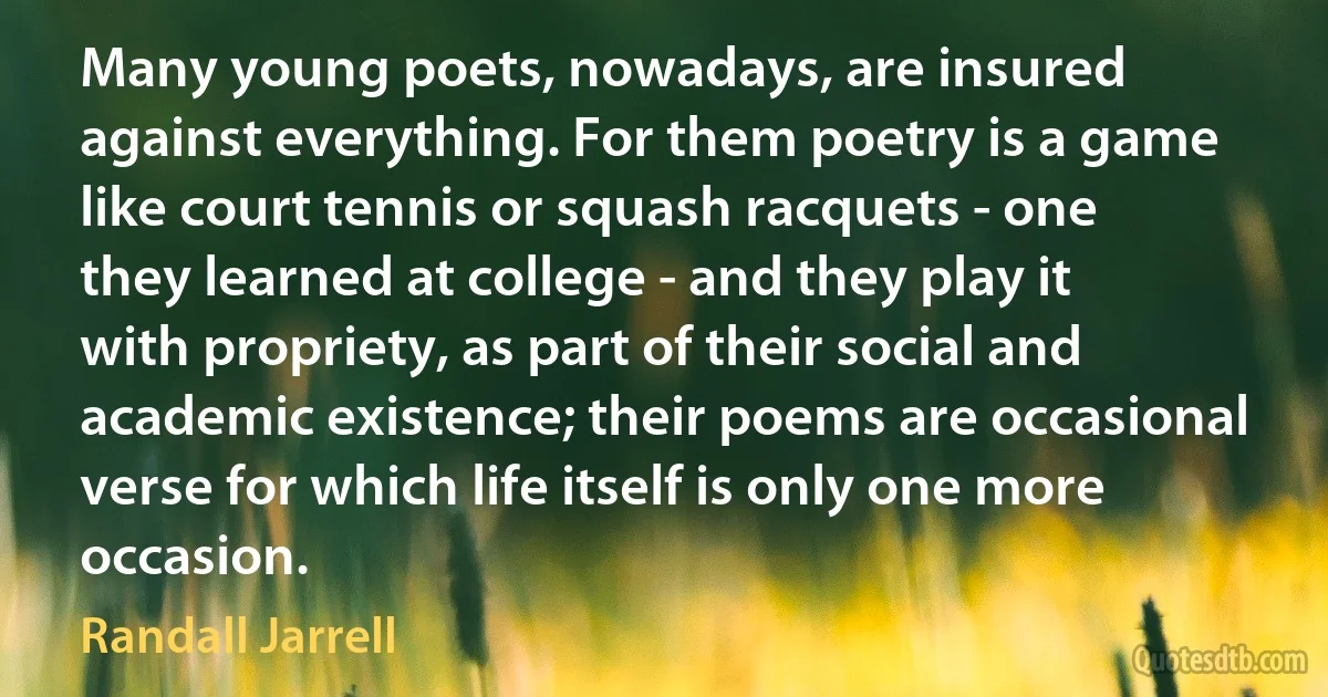 Many young poets, nowadays, are insured against everything. For them poetry is a game like court tennis or squash racquets - one they learned at college - and they play it with propriety, as part of their social and academic existence; their poems are occasional verse for which life itself is only one more occasion. (Randall Jarrell)