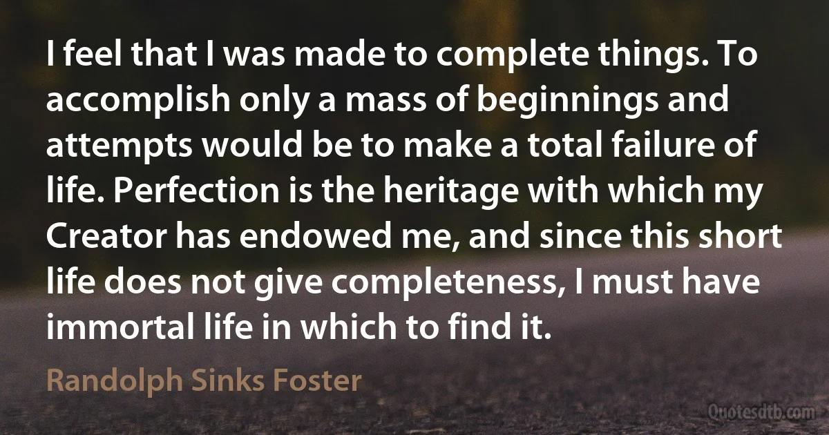 I feel that I was made to complete things. To accomplish only a mass of beginnings and attempts would be to make a total failure of life. Perfection is the heritage with which my Creator has endowed me, and since this short life does not give completeness, I must have immortal life in which to find it. (Randolph Sinks Foster)