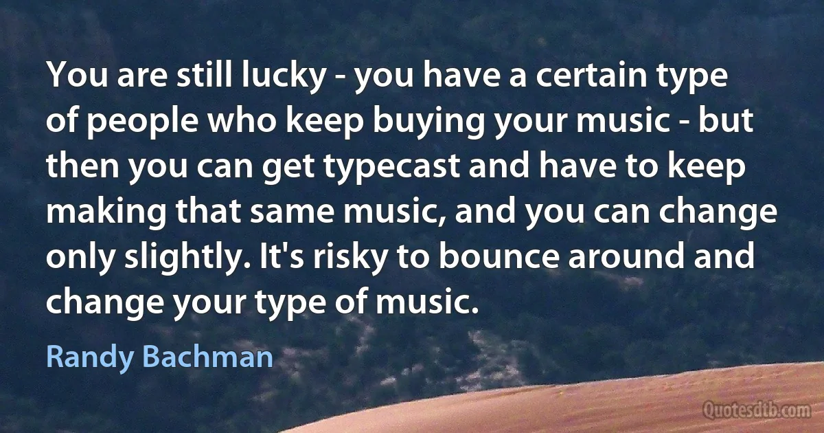 You are still lucky - you have a certain type of people who keep buying your music - but then you can get typecast and have to keep making that same music, and you can change only slightly. It's risky to bounce around and change your type of music. (Randy Bachman)