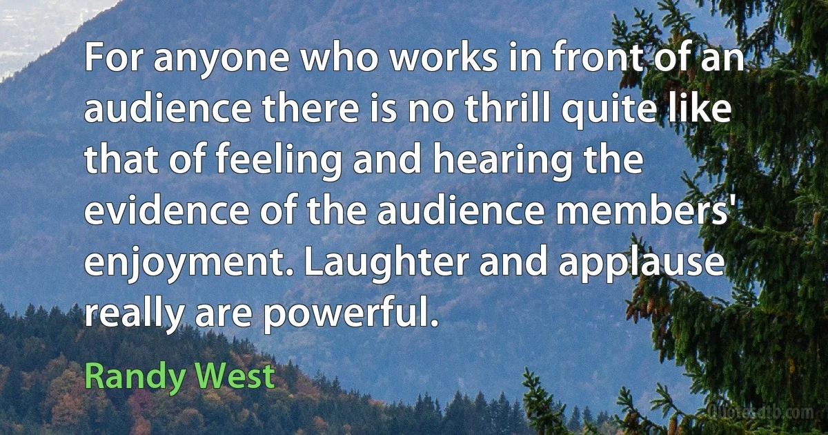 For anyone who works in front of an audience there is no thrill quite like that of feeling and hearing the evidence of the audience members' enjoyment. Laughter and applause really are powerful. (Randy West)