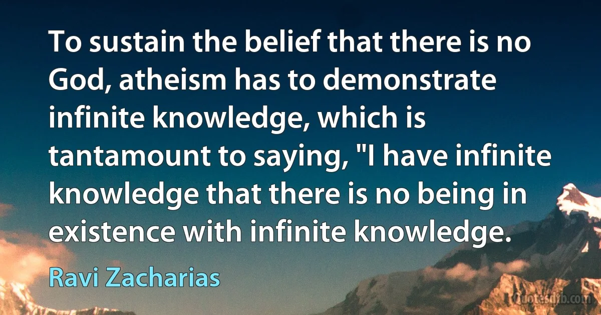 To sustain the belief that there is no God, atheism has to demonstrate infinite knowledge, which is tantamount to saying, "I have infinite knowledge that there is no being in existence with infinite knowledge. (Ravi Zacharias)