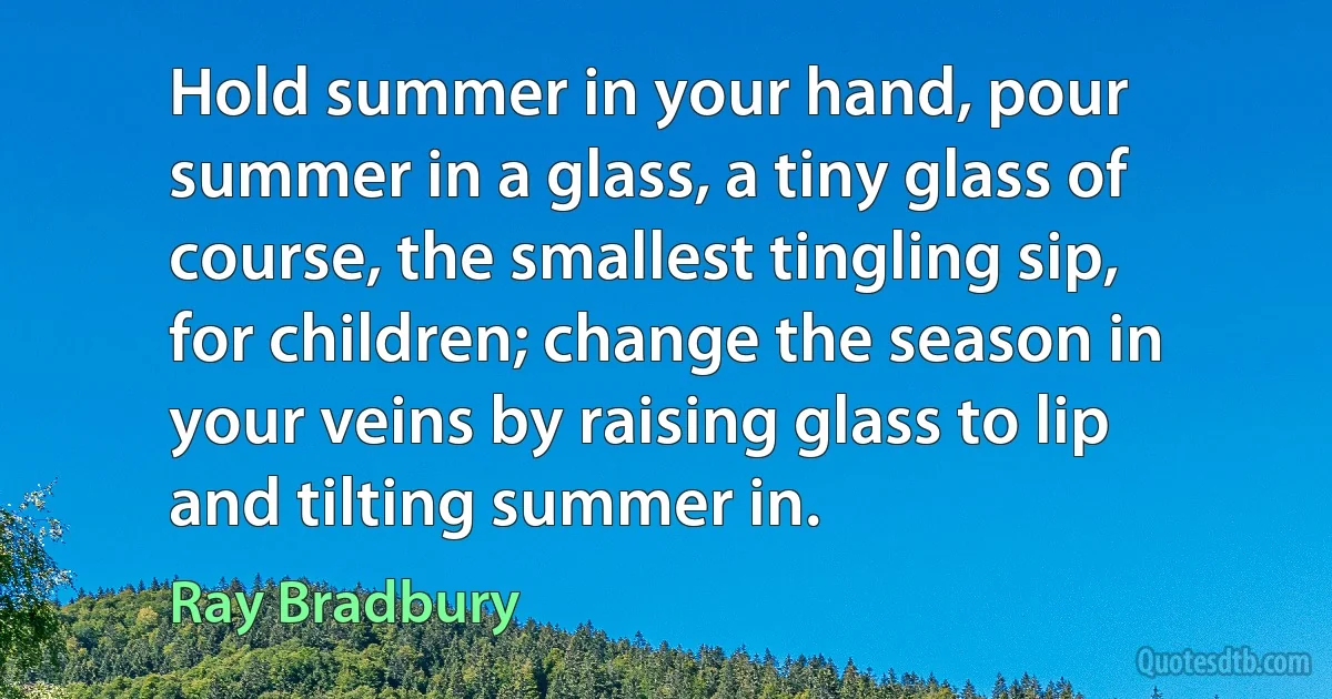 Hold summer in your hand, pour summer in a glass, a tiny glass of course, the smallest tingling sip, for children; change the season in your veins by raising glass to lip and tilting summer in. (Ray Bradbury)