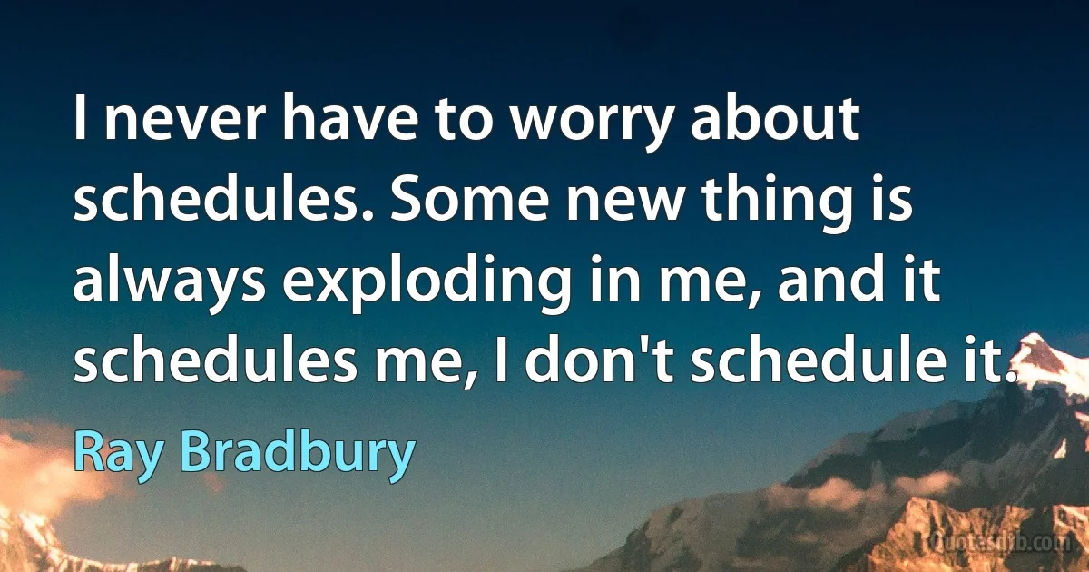 I never have to worry about schedules. Some new thing is always exploding in me, and it schedules me, I don't schedule it. (Ray Bradbury)