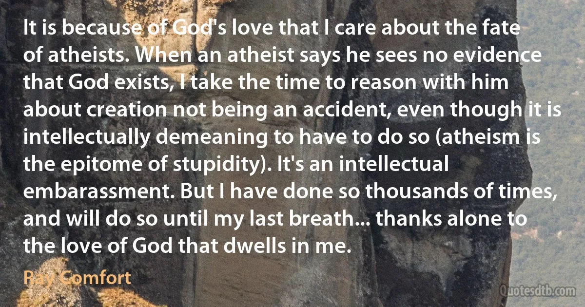 It is because of God's love that I care about the fate of atheists. When an atheist says he sees no evidence that God exists, I take the time to reason with him about creation not being an accident, even though it is intellectually demeaning to have to do so (atheism is the epitome of stupidity). It's an intellectual embarassment. But I have done so thousands of times, and will do so until my last breath... thanks alone to the love of God that dwells in me. (Ray Comfort)