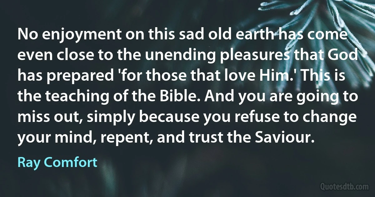 No enjoyment on this sad old earth has come even close to the unending pleasures that God has prepared 'for those that love Him.' This is the teaching of the Bible. And you are going to miss out, simply because you refuse to change your mind, repent, and trust the Saviour. (Ray Comfort)