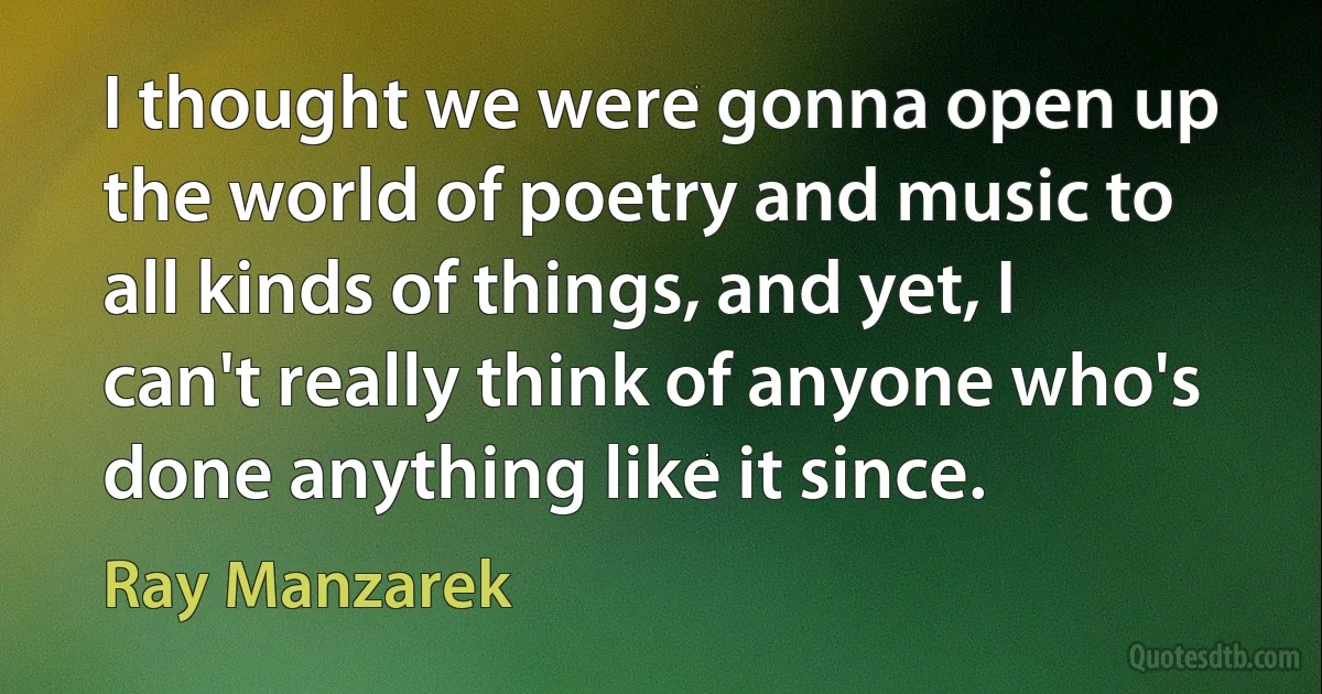 I thought we were gonna open up the world of poetry and music to all kinds of things, and yet, I can't really think of anyone who's done anything like it since. (Ray Manzarek)