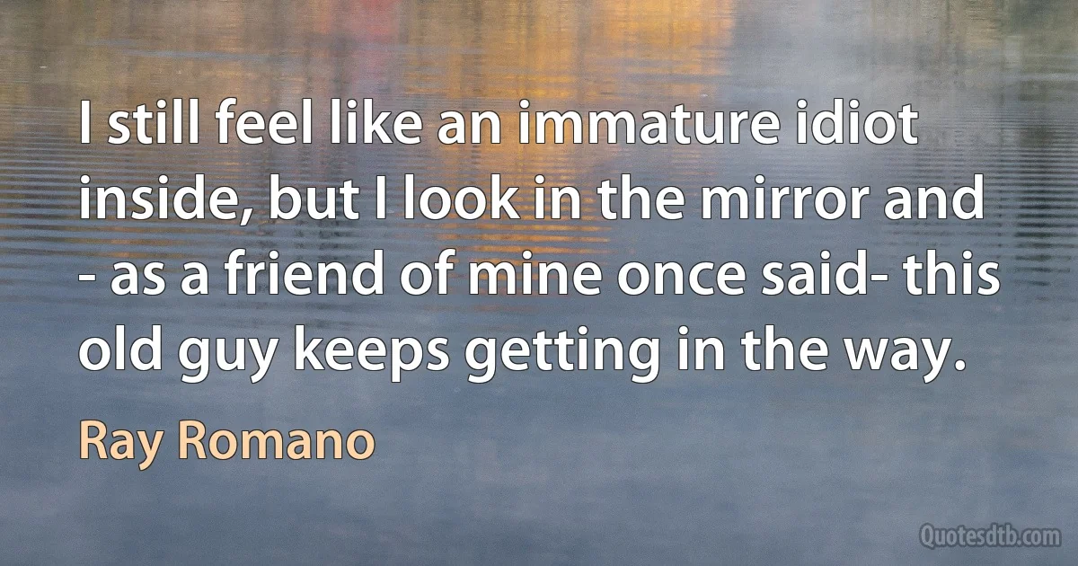 I still feel like an immature idiot inside, but I look in the mirror and - as a friend of mine once said- this old guy keeps getting in the way. (Ray Romano)