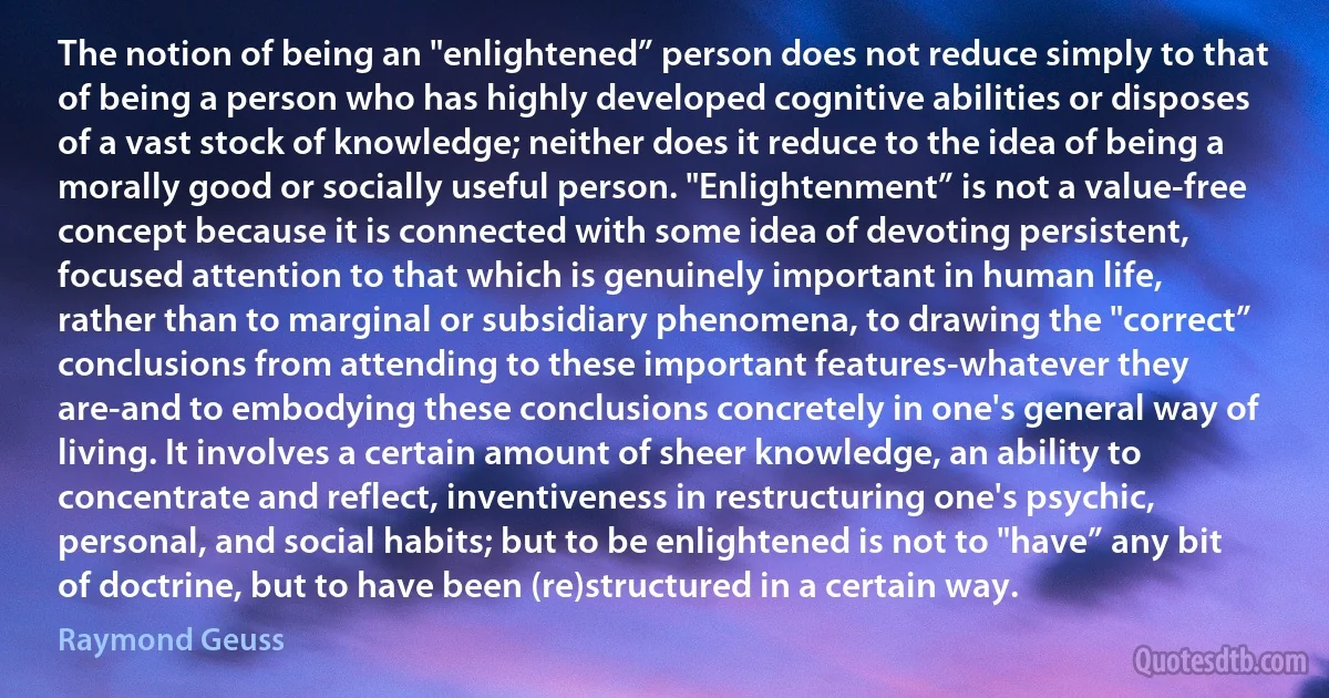 The notion of being an "enlightened” person does not reduce simply to that of being a person who has highly developed cognitive abilities or disposes of a vast stock of knowledge; neither does it reduce to the idea of being a morally good or socially useful person. "Enlightenment” is not a value-free concept because it is connected with some idea of devoting persistent, focused attention to that which is genuinely important in human life, rather than to marginal or subsidiary phenomena, to drawing the "correct” conclusions from attending to these important features-whatever they are-and to embodying these conclusions concretely in one's general way of living. It involves a certain amount of sheer knowledge, an ability to concentrate and reflect, inventiveness in restructuring one's psychic, personal, and social habits; but to be enlightened is not to "have” any bit of doctrine, but to have been (re)structured in a certain way. (Raymond Geuss)