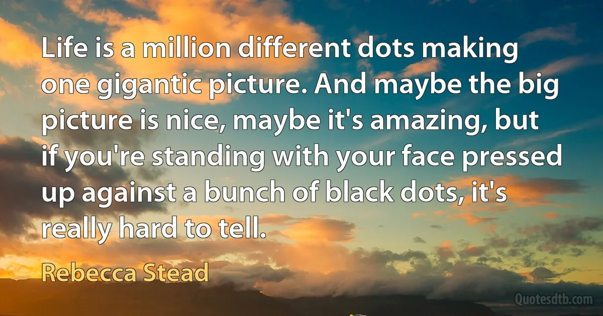 Life is a million different dots making one gigantic picture. And maybe the big picture is nice, maybe it's amazing, but if you're standing with your face pressed up against a bunch of black dots, it's really hard to tell. (Rebecca Stead)