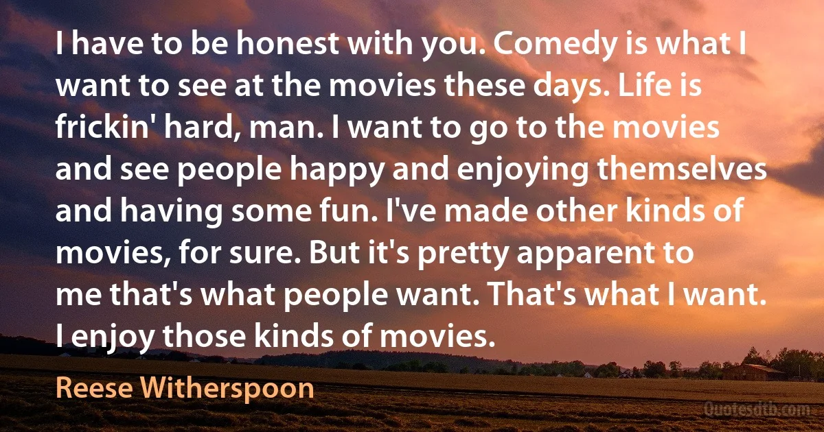 I have to be honest with you. Comedy is what I want to see at the movies these days. Life is frickin' hard, man. I want to go to the movies and see people happy and enjoying themselves and having some fun. I've made other kinds of movies, for sure. But it's pretty apparent to me that's what people want. That's what I want. I enjoy those kinds of movies. (Reese Witherspoon)