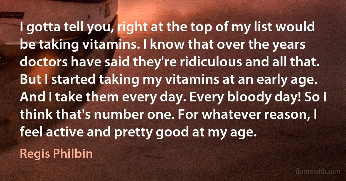 I gotta tell you, right at the top of my list would be taking vitamins. I know that over the years doctors have said they're ridiculous and all that. But I started taking my vitamins at an early age. And I take them every day. Every bloody day! So I think that's number one. For whatever reason, I feel active and pretty good at my age. (Regis Philbin)