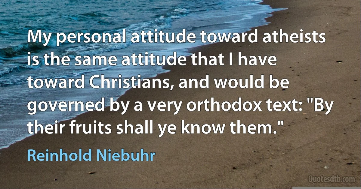 My personal attitude toward atheists is the same attitude that I have toward Christians, and would be governed by a very orthodox text: "By their fruits shall ye know them." (Reinhold Niebuhr)