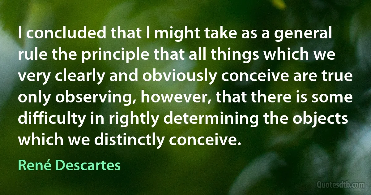 I concluded that I might take as a general rule the principle that all things which we very clearly and obviously conceive are true only observing, however, that there is some difficulty in rightly determining the objects which we distinctly conceive. (René Descartes)