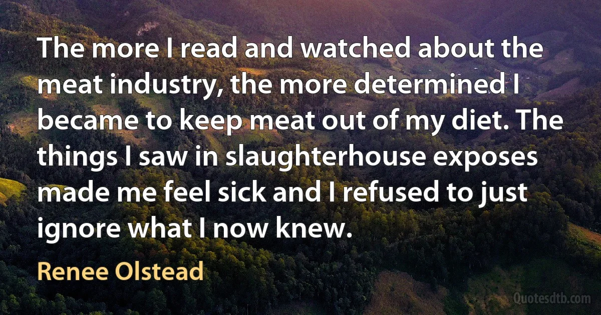 The more I read and watched about the meat industry, the more determined I became to keep meat out of my diet. The things I saw in slaughterhouse exposes made me feel sick and I refused to just ignore what I now knew. (Renee Olstead)