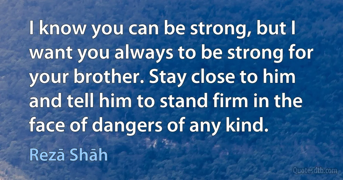 I know you can be strong, but I want you always to be strong for your brother. Stay close to him and tell him to stand firm in the face of dangers of any kind. (Rezā Shāh)