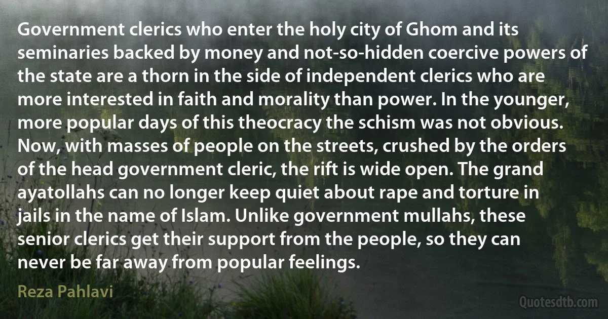 Government clerics who enter the holy city of Ghom and its seminaries backed by money and not-so-hidden coercive powers of the state are a thorn in the side of independent clerics who are more interested in faith and morality than power. In the younger, more popular days of this theocracy the schism was not obvious. Now, with masses of people on the streets, crushed by the orders of the head government cleric, the rift is wide open. The grand ayatollahs can no longer keep quiet about rape and torture in jails in the name of Islam. Unlike government mullahs, these senior clerics get their support from the people, so they can never be far away from popular feelings. (Reza Pahlavi)