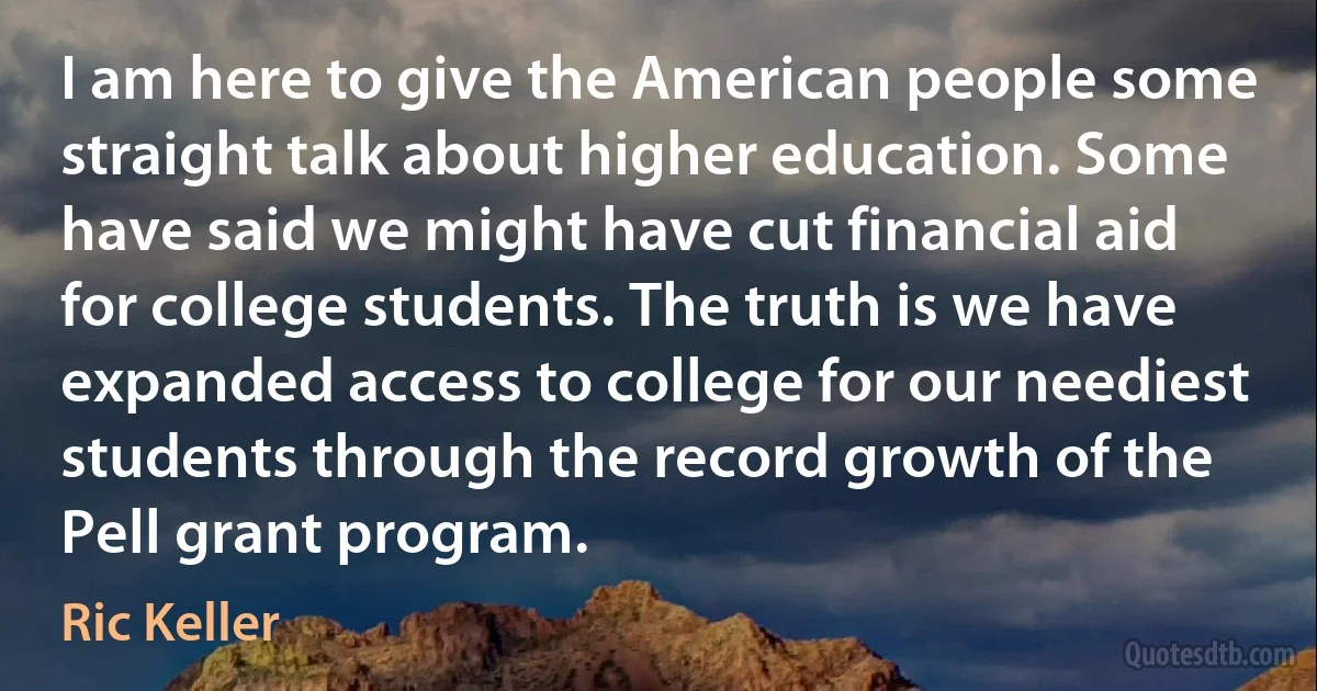 I am here to give the American people some straight talk about higher education. Some have said we might have cut financial aid for college students. The truth is we have expanded access to college for our neediest students through the record growth of the Pell grant program. (Ric Keller)