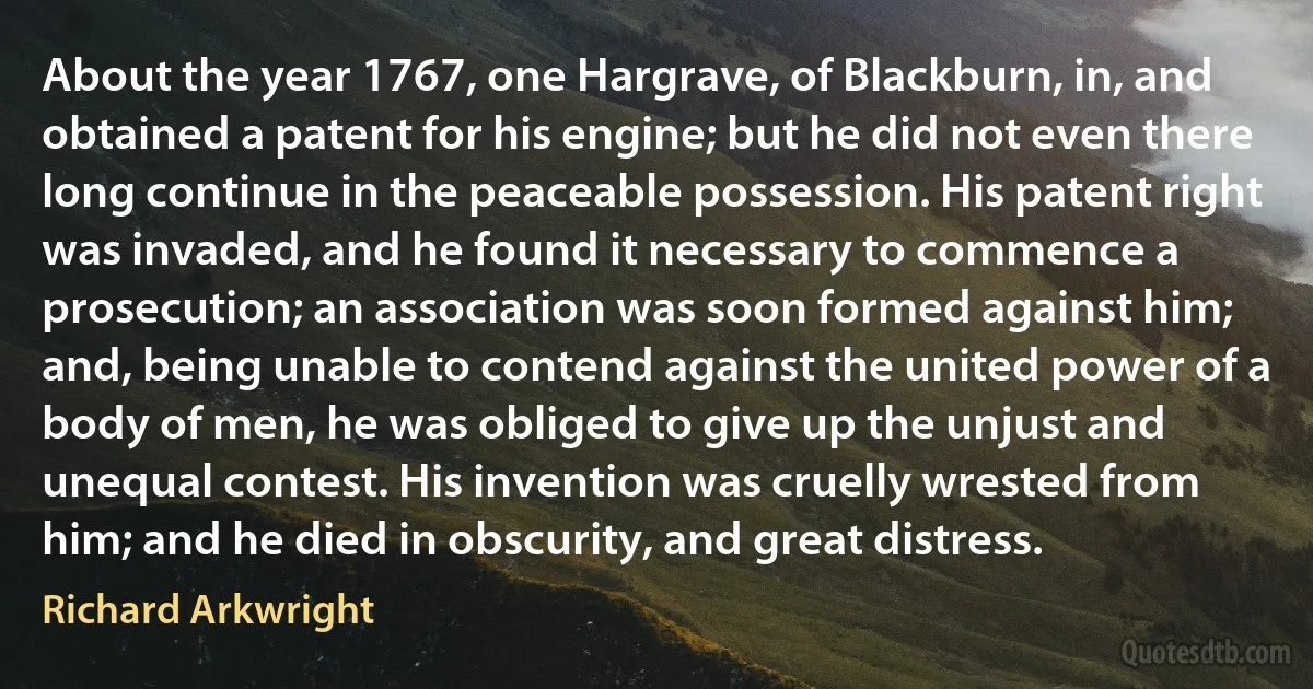 About the year 1767, one Hargrave, of Blackburn, in, and obtained a patent for his engine; but he did not even there long continue in the peaceable possession. His patent right was invaded, and he found it necessary to commence a prosecution; an association was soon formed against him; and, being unable to contend against the united power of a body of men, he was obliged to give up the unjust and unequal contest. His invention was cruelly wrested from him; and he died in obscurity, and great distress. (Richard Arkwright)