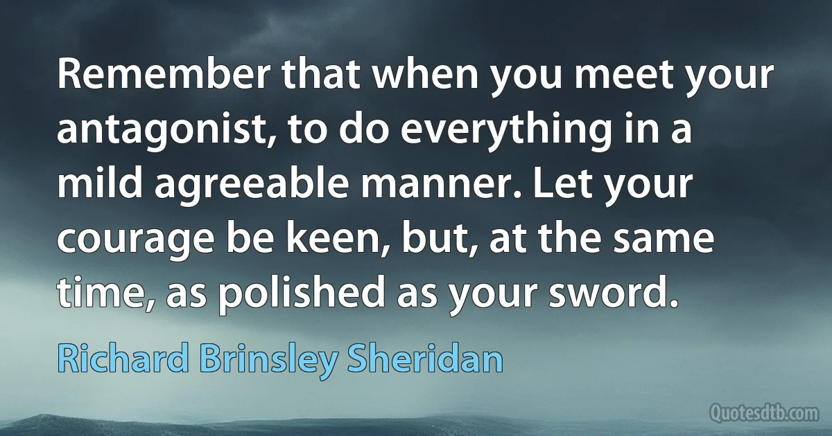 Remember that when you meet your antagonist, to do everything in a mild agreeable manner. Let your courage be keen, but, at the same time, as polished as your sword. (Richard Brinsley Sheridan)