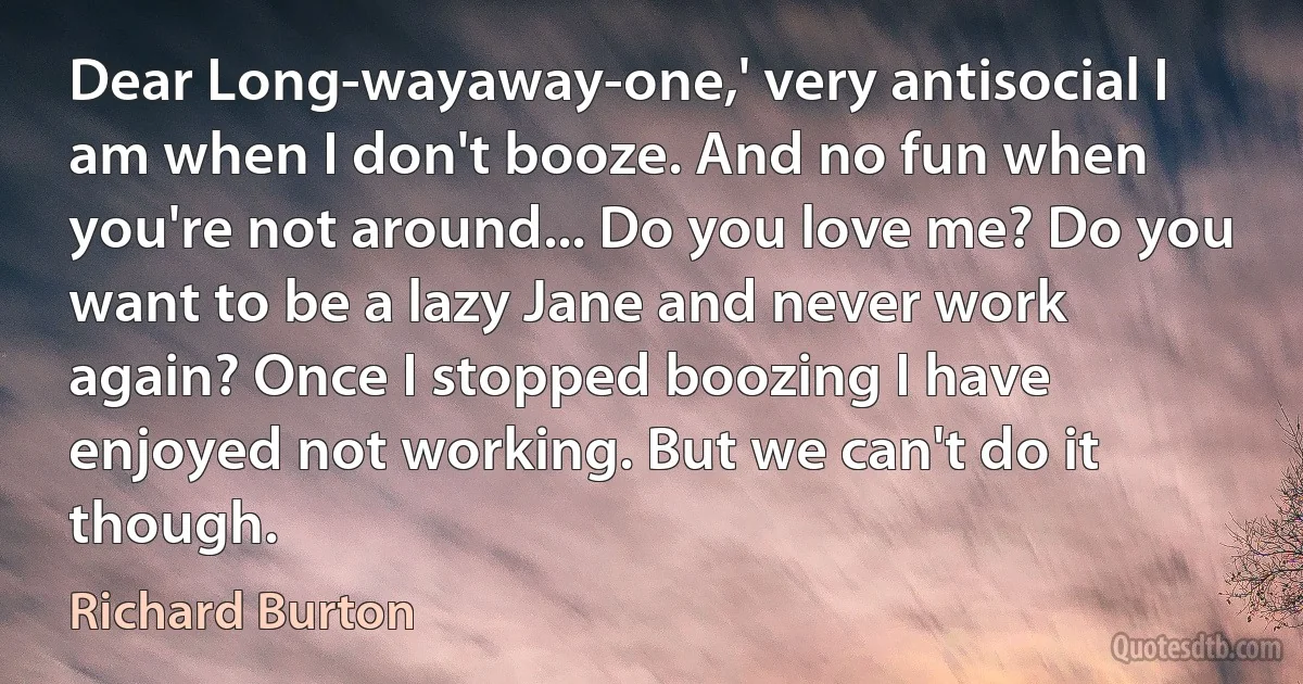 Dear Long-wayaway-one,' very antisocial I am when I don't booze. And no fun when you're not around... Do you love me? Do you want to be a lazy Jane and never work again? Once I stopped boozing I have enjoyed not working. But we can't do it though. (Richard Burton)