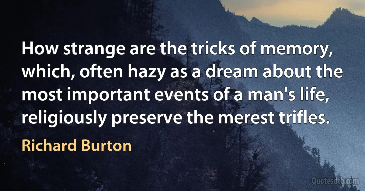 How strange are the tricks of memory, which, often hazy as a dream about the most important events of a man's life, religiously preserve the merest trifles. (Richard Burton)