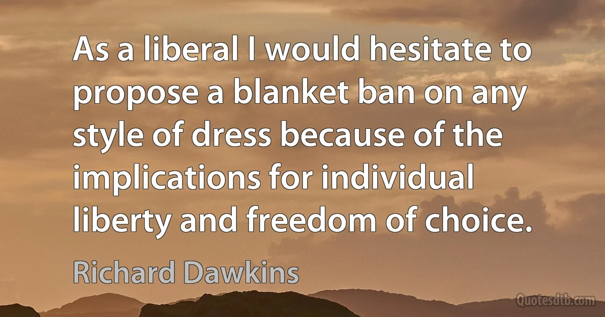 As a liberal I would hesitate to propose a blanket ban on any style of dress because of the implications for individual liberty and freedom of choice. (Richard Dawkins)