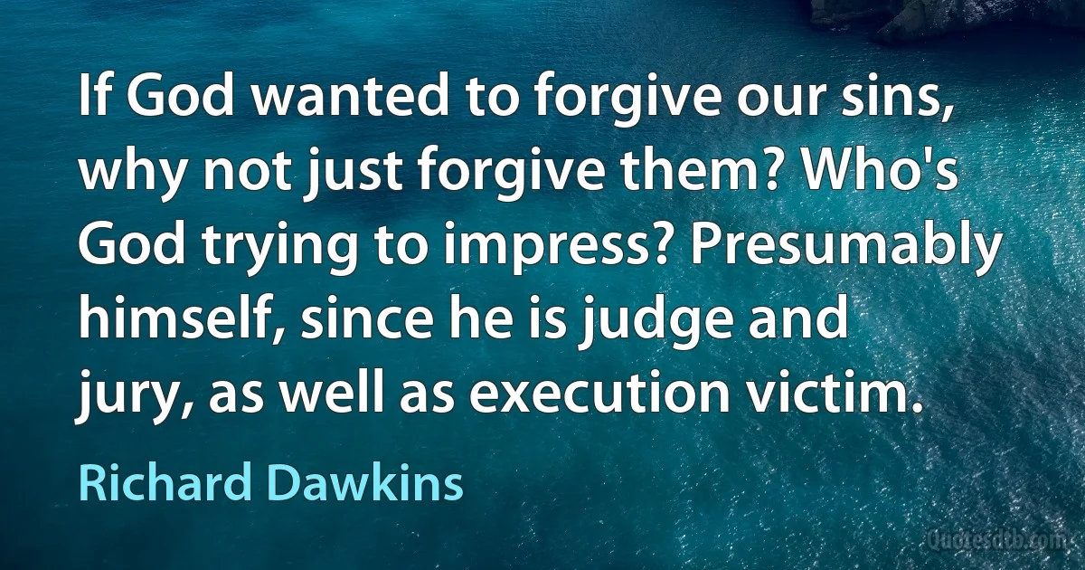 If God wanted to forgive our sins, why not just forgive them? Who's God trying to impress? Presumably himself, since he is judge and jury, as well as execution victim. (Richard Dawkins)