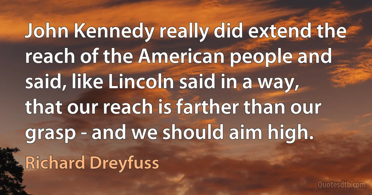 John Kennedy really did extend the reach of the American people and said, like Lincoln said in a way, that our reach is farther than our grasp - and we should aim high. (Richard Dreyfuss)