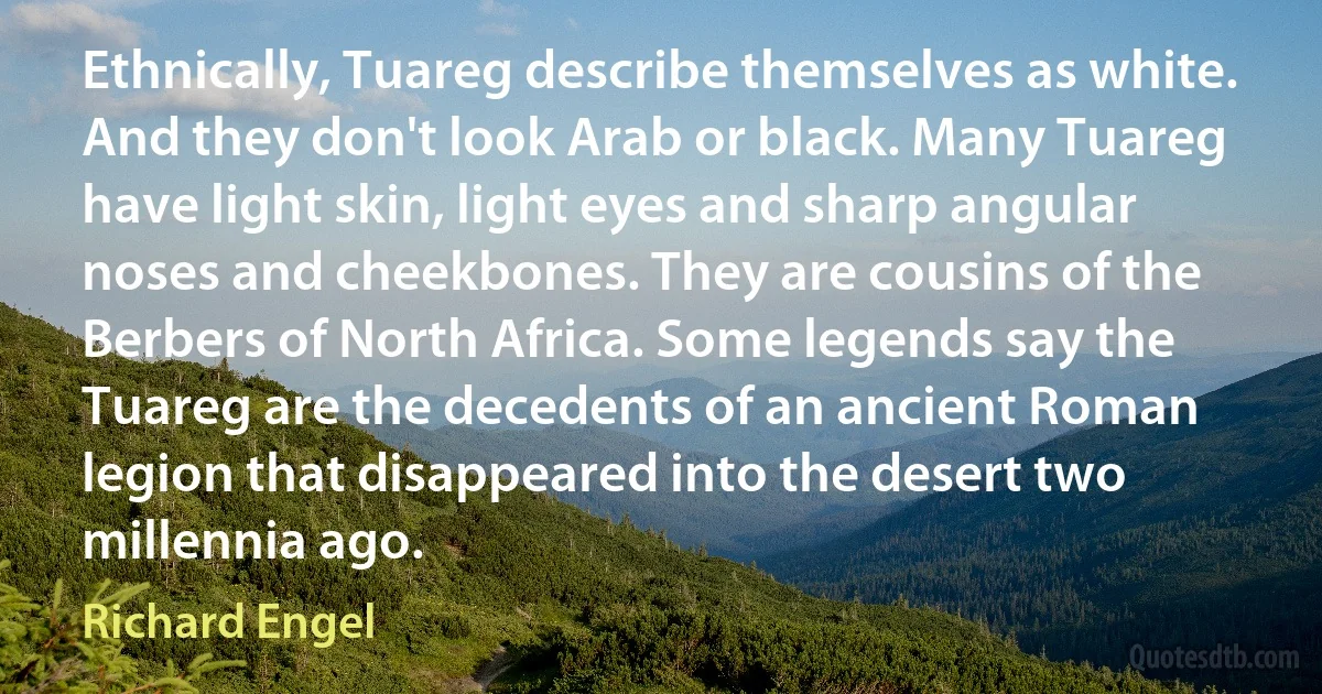 Ethnically, Tuareg describe themselves as white. And they don't look Arab or black. Many Tuareg have light skin, light eyes and sharp angular noses and cheekbones. They are cousins of the Berbers of North Africa. Some legends say the Tuareg are the decedents of an ancient Roman legion that disappeared into the desert two millennia ago. (Richard Engel)