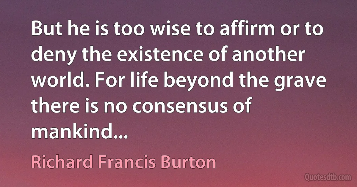 But he is too wise to affirm or to deny the existence of another world. For life beyond the grave there is no consensus of mankind... (Richard Francis Burton)