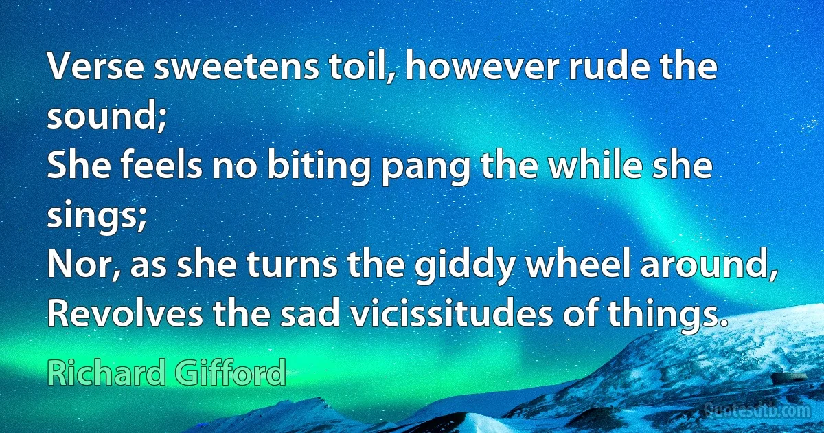 Verse sweetens toil, however rude the sound;
She feels no biting pang the while she sings;
Nor, as she turns the giddy wheel around,
Revolves the sad vicissitudes of things. (Richard Gifford)